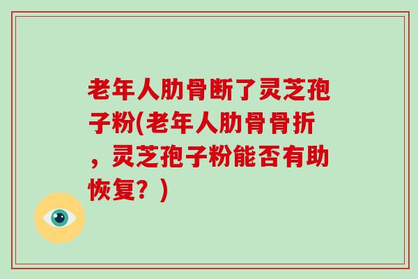 老年人肋骨断了灵芝孢子粉(老年人肋骨骨折，灵芝孢子粉能否有助恢复？)