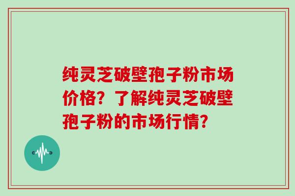 纯灵芝破壁孢子粉市场价格？了解纯灵芝破壁孢子粉的市场行情？