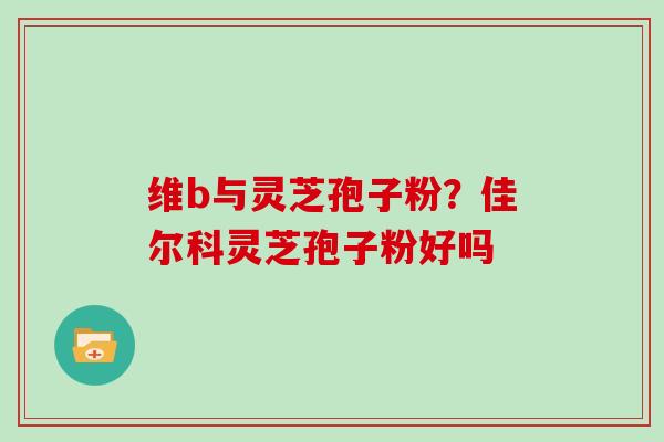 维b与灵芝孢子粉？佳尔科灵芝孢子粉好吗