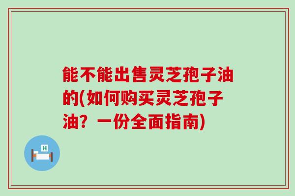 能不能出售灵芝孢子油的(如何购买灵芝孢子油？一份全面指南)