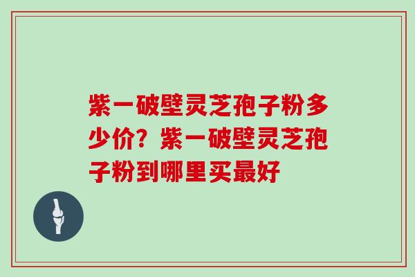 紫一破壁灵芝孢子粉多少价？紫一破壁灵芝孢子粉到哪里买好