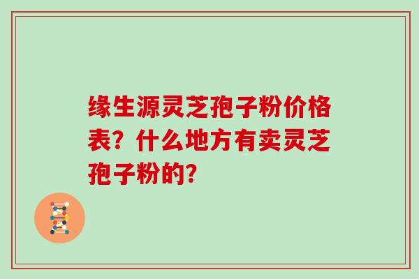 缘生源灵芝孢子粉价格表？什么地方有卖灵芝孢子粉的？