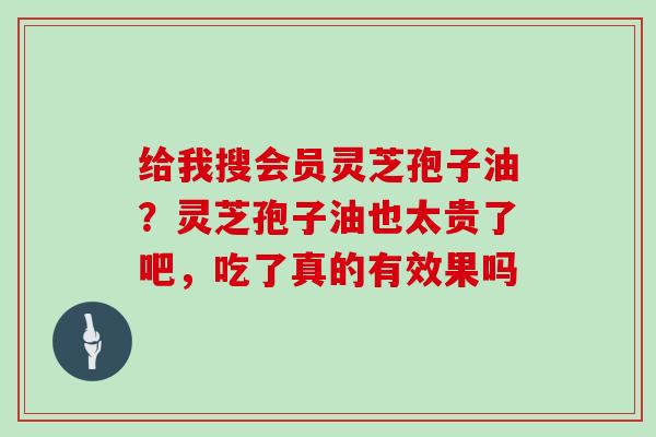 给我搜会员灵芝孢子油？灵芝孢子油也太贵了吧，吃了真的有效果吗