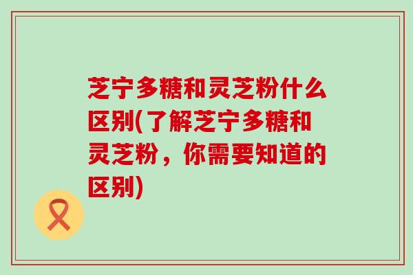 芝宁多糖和灵芝粉什么区别(了解芝宁多糖和灵芝粉，你需要知道的区别)