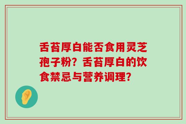 舌苔厚白能否食用灵芝孢子粉？舌苔厚白的饮食禁忌与营养调理？