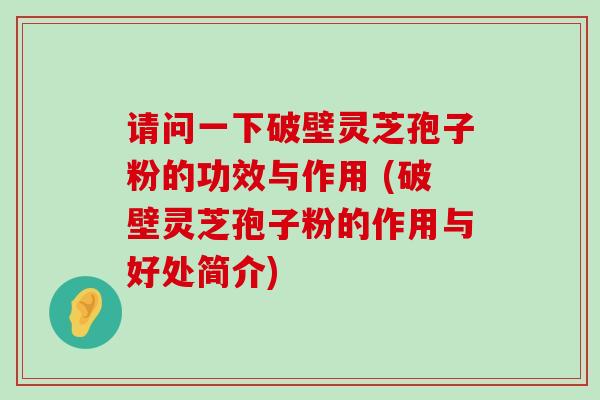 请问一下破壁灵芝孢子粉的功效与作用 (破壁灵芝孢子粉的作用与好处简介)