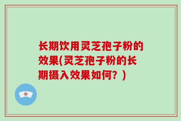 长期饮用灵芝孢子粉的效果(灵芝孢子粉的长期摄入效果如何？)