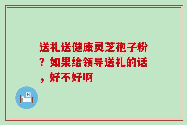 送礼送健康灵芝孢子粉？如果给领导送礼的话，好不好啊