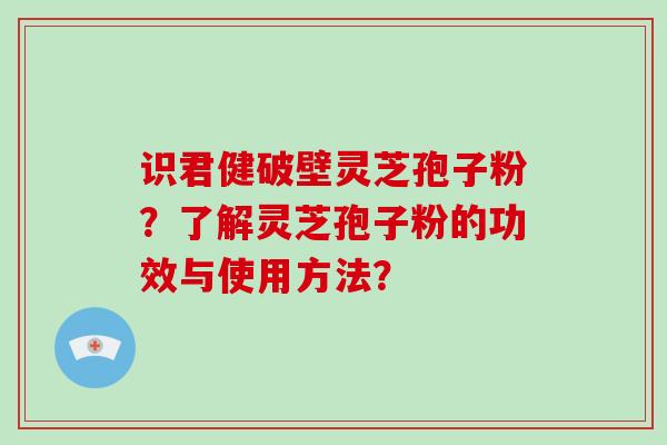 识君健破壁灵芝孢子粉？了解灵芝孢子粉的功效与使用方法？