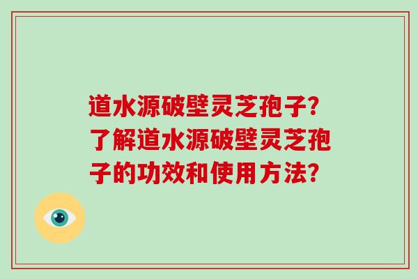 道水源破壁灵芝孢子？了解道水源破壁灵芝孢子的功效和使用方法？