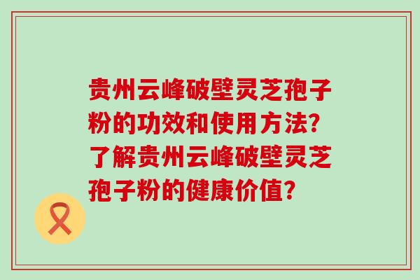 贵州云峰破壁灵芝孢子粉的功效和使用方法？了解贵州云峰破壁灵芝孢子粉的健康价值？