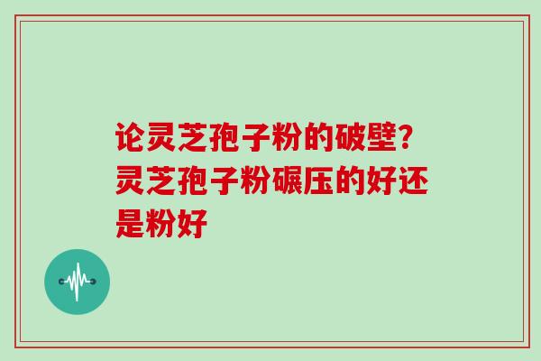 论灵芝孢子粉的破壁？灵芝孢子粉碾压的好还是粉好