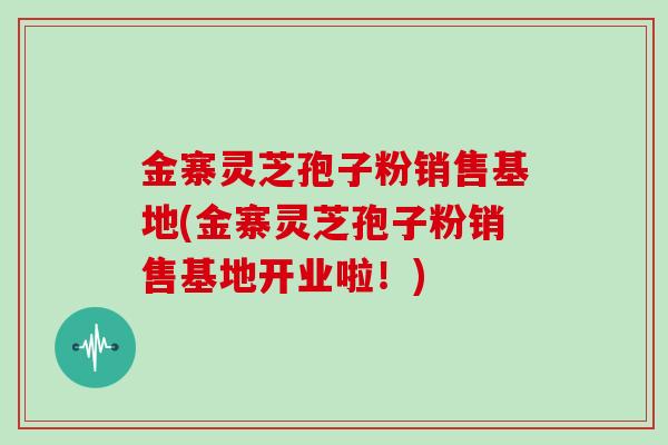 金寨灵芝孢子粉销售基地(金寨灵芝孢子粉销售基地开业啦！)