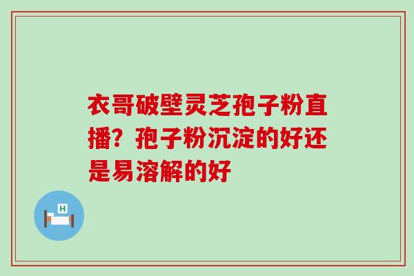 衣哥破壁灵芝孢子粉直播？孢子粉沉淀的好还是易溶解的好