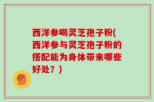 西洋参喝灵芝孢子粉(西洋参与灵芝孢子粉的搭配能为身体带来哪些好处？)