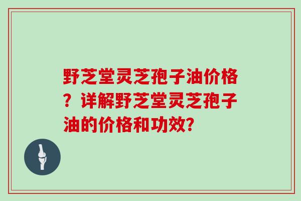 野芝堂灵芝孢子油价格？详解野芝堂灵芝孢子油的价格和功效？