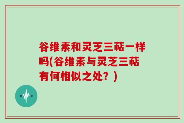 谷维素和灵芝三萜一样吗(谷维素与灵芝三萜有何相似之处？)