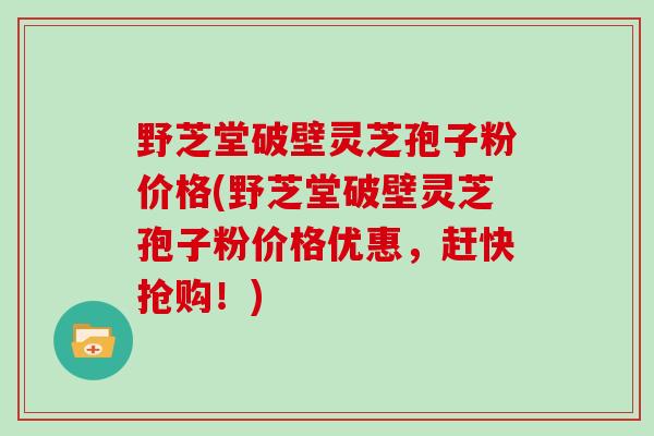 野芝堂破壁灵芝孢子粉价格(野芝堂破壁灵芝孢子粉价格优惠，赶快抢购！)