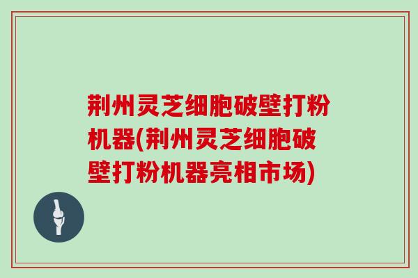 荆州灵芝细胞破壁打粉机器(荆州灵芝细胞破壁打粉机器亮相市场)