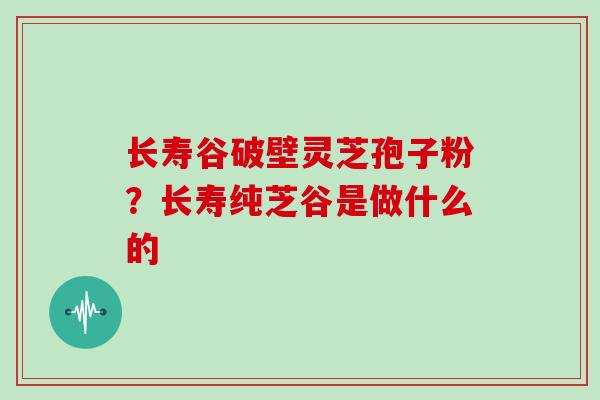 长寿谷破壁灵芝孢子粉？长寿纯芝谷是做什么的