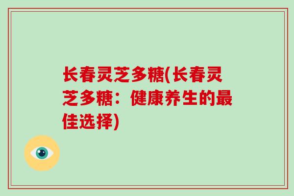 长春灵芝多糖(长春灵芝多糖：健康养生的佳选择)