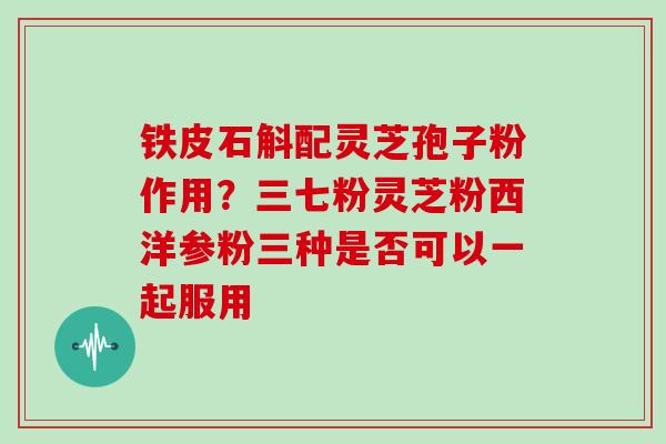 铁皮石斛配灵芝孢子粉作用？三七粉灵芝粉西洋参粉三种是否可以一起服用