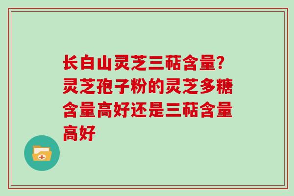 长白山灵芝三萜含量？灵芝孢子粉的灵芝多糖含量高好还是三萜含量高好