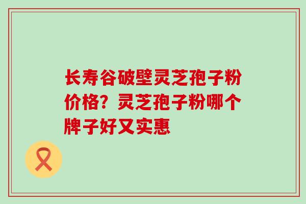 长寿谷破壁灵芝孢子粉价格？灵芝孢子粉哪个牌子好又实惠