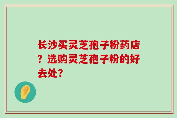 长沙买灵芝孢子粉药店？选购灵芝孢子粉的好去处？