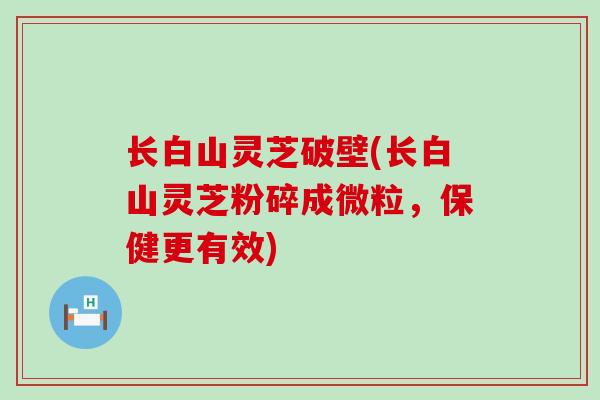 长白山灵芝破壁(长白山灵芝粉碎成微粒，保健更有效)