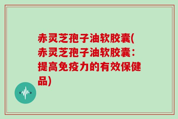 赤灵芝孢子油软胶囊(赤灵芝孢子油软胶囊：提高免疫力的有效保健品)