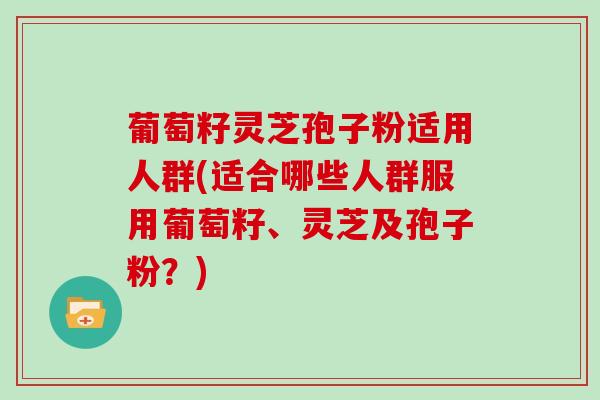 葡萄籽灵芝孢子粉适用人群(适合哪些人群服用葡萄籽、灵芝及孢子粉？)