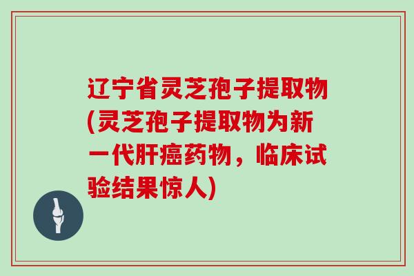 辽宁省灵芝孢子提取物(灵芝孢子提取物为新一代，临床试验结果惊人)