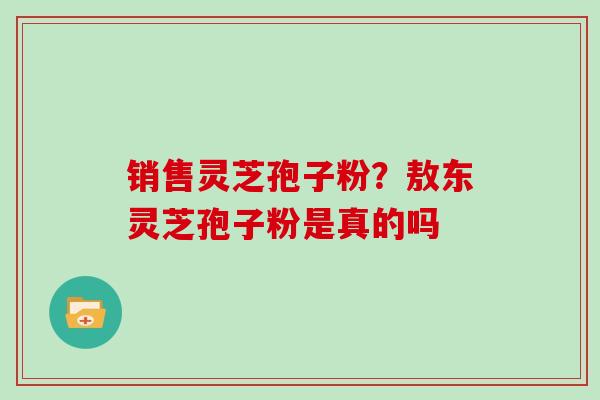 销售灵芝孢子粉？敖东灵芝孢子粉是真的吗