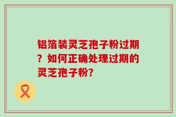 铝箔装灵芝孢子粉过期？如何正确处理过期的灵芝孢子粉？