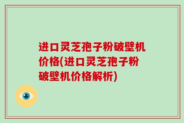 进口灵芝孢子粉破壁机价格(进口灵芝孢子粉破壁机价格解析)