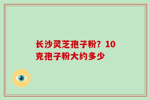 长沙灵芝孢子粉？10克孢子粉大约多少