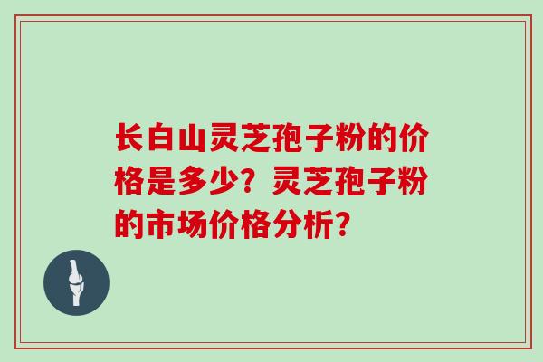 长白山灵芝孢子粉的价格是多少？灵芝孢子粉的市场价格分析？