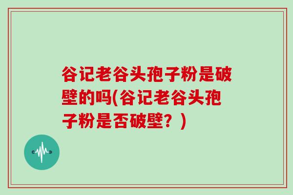 谷记老谷头孢子粉是破壁的吗(谷记老谷头孢子粉是否破壁？)