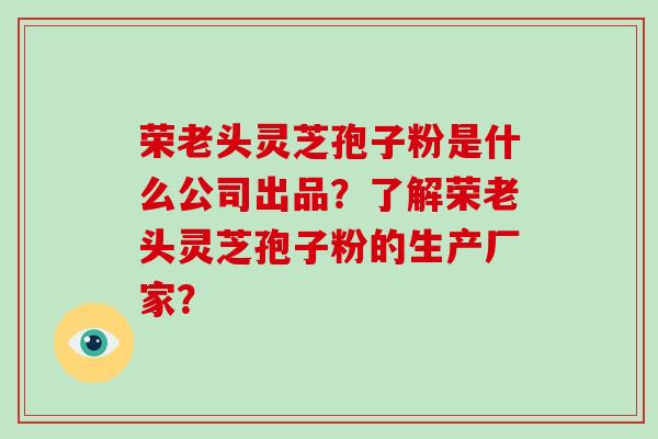 荣老头灵芝孢子粉是什么公司出品？了解荣老头灵芝孢子粉的生产厂家？