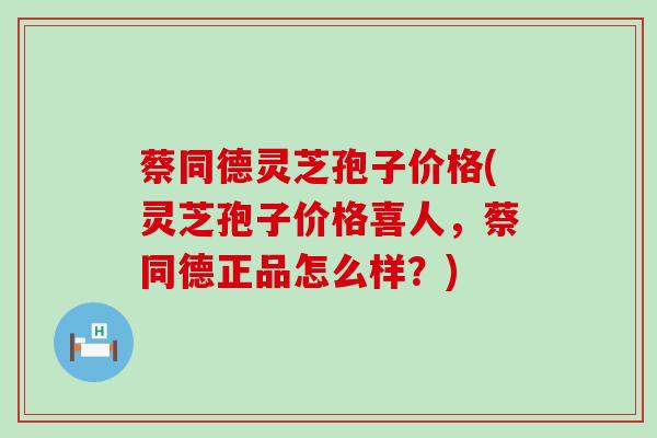 蔡同德灵芝孢子价格(灵芝孢子价格喜人，蔡同德正品怎么样？)