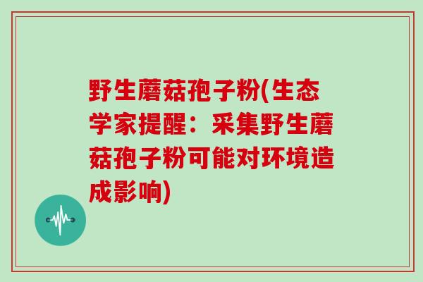 野生蘑菇孢子粉(生态学家提醒：采集野生蘑菇孢子粉可能对环境造成影响)