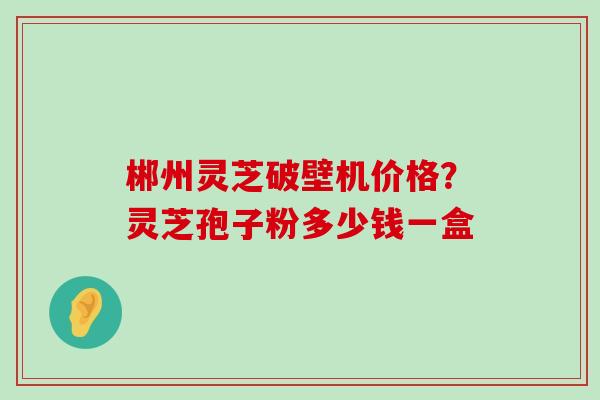 郴州灵芝破壁机价格？灵芝孢子粉多少钱一盒