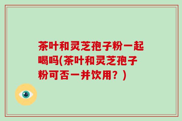 茶叶和灵芝孢子粉一起喝吗(茶叶和灵芝孢子粉可否一并饮用？)