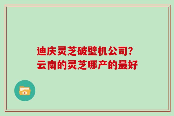 迪庆灵芝破壁机公司？云南的灵芝哪产的好