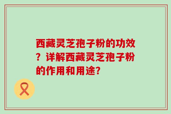 西藏灵芝孢子粉的功效？详解西藏灵芝孢子粉的作用和用途？