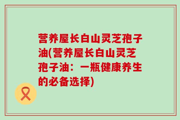 营养屋长白山灵芝孢子油(营养屋长白山灵芝孢子油：一瓶健康养生的必备选择)