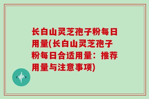 长白山灵芝孢子粉每日用量(长白山灵芝孢子粉每日合适用量：推荐用量与注意事项)