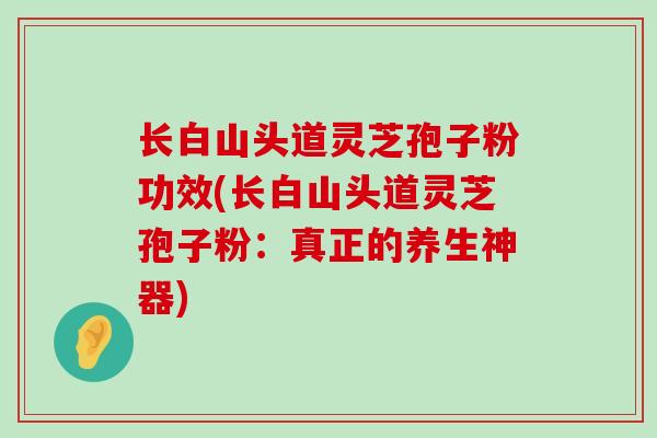 长白山头道灵芝孢子粉功效(长白山头道灵芝孢子粉：真正的养生神器)