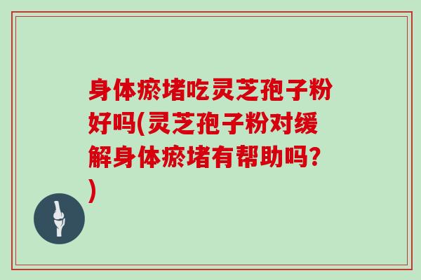 身体瘀堵吃灵芝孢子粉好吗(灵芝孢子粉对缓解身体瘀堵有帮助吗？)